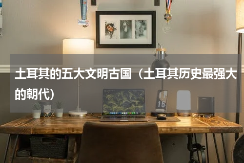 土耳其的五大文明古国（土耳其历史最强大的朝代）