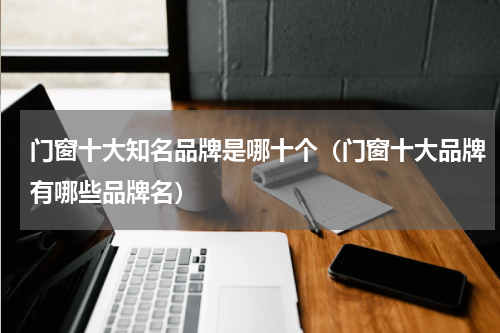 门窗十大知名品牌是哪十个（门窗十大品牌有哪些品牌名）