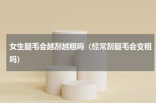 女生腿毛会越刮越粗吗（经常刮腿毛会变粗吗）
