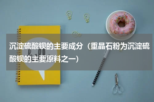 沉淀硫酸钡的主要成分（重晶石粉为沉淀硫酸钡的主要原料之一）