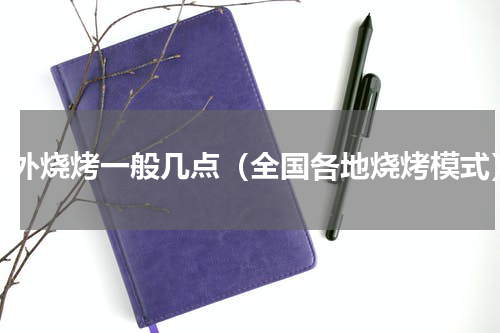 野外烧烤一般几点（全国各地烧烤模式）