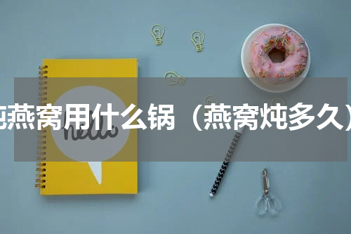 炖燕窝用什么锅（燕窝炖多久）
