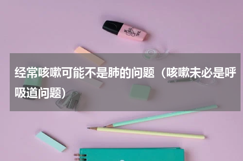 经常咳嗽可能不是肺的问题（咳嗽未必是呼吸道问题）