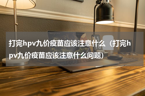 打完hpv九价疫苗应该注意什么（打完hpv九价疫苗应该注意什么问题）