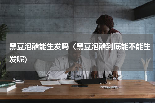 黑豆泡醋能生发吗（黑豆泡醋到底能不能生发呢）