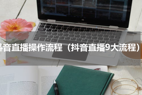抖音直播操作流程（抖音直播9大流程）
