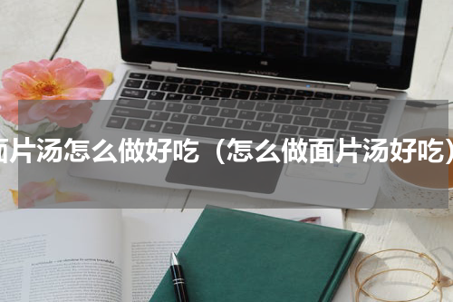 面片汤怎么做好吃（怎么做面片汤好吃）