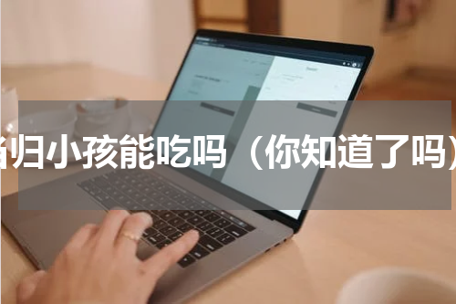 当归小孩能吃吗（你知道了吗）