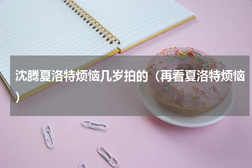 沈腾夏洛特烦恼几岁拍的（再看夏洛特烦恼）