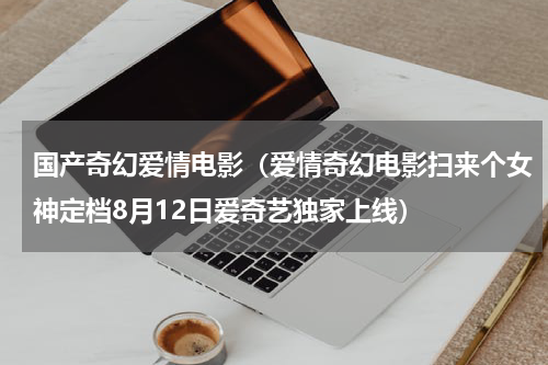 国产奇幻爱情电影（爱情奇幻电影扫来个女神定档8月12日爱奇艺独家上线）