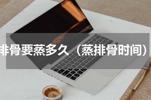 排骨要蒸多久（蒸排骨时间）