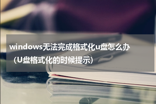 windows无法完成格式化u盘怎么办（U盘格式化的时候提示）