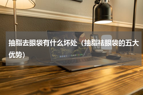 抽脂去眼袋有什么坏处（抽脂祛眼袋的五大优势）