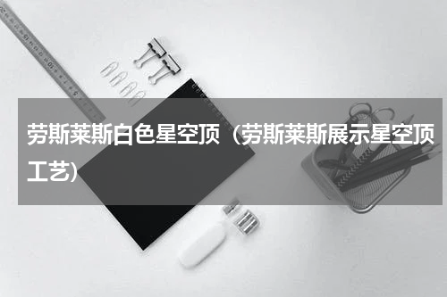 劳斯莱斯白色星空顶（劳斯莱斯展示星空顶工艺）