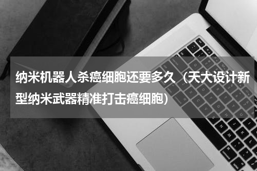 纳米机器人杀癌细胞还要多久（天大设计新型纳米武器精准打击癌细胞）