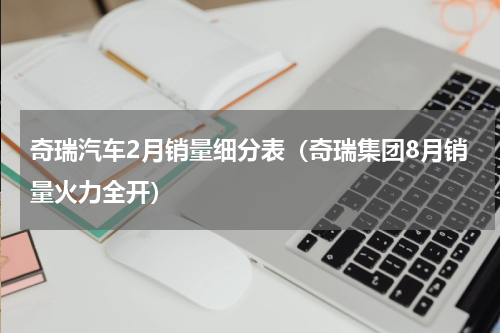 奇瑞汽车2月销量细分表（奇瑞集团8月销量火力全开）
