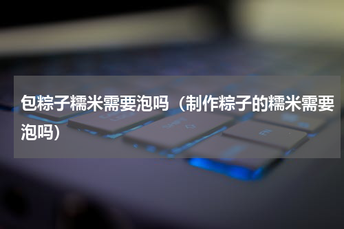 包粽子糯米需要泡吗（制作粽子的糯米需要泡吗）
