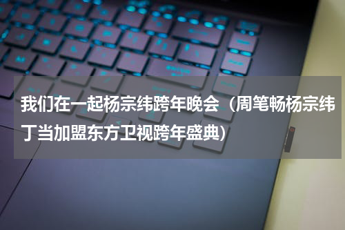 我们在一起杨宗纬跨年晚会（周笔畅杨宗纬丁当加盟东方卫视跨年盛典）