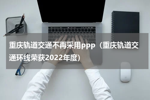 重庆轨道交通不再采用ppp（重庆轨道交通环线荣获2022年度）
