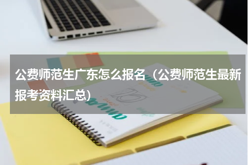 公费师范生广东怎么报名（公费师范生最新报考资料汇总）