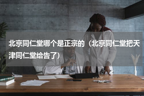 北京同仁堂哪个是正宗的（北京同仁堂把天津同仁堂给告了）