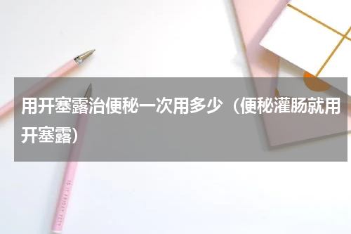 用开塞露治便秘一次用多少（便秘灌肠就用开塞露）