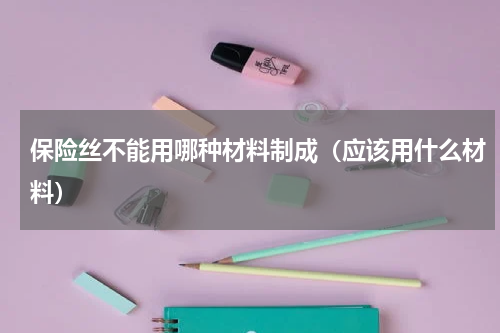 保险丝不能用哪种材料制成（应该用什么材料）