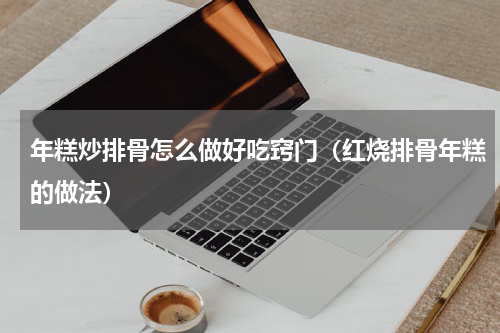 年糕炒排骨怎么做好吃窍门（红烧排骨年糕的做法）