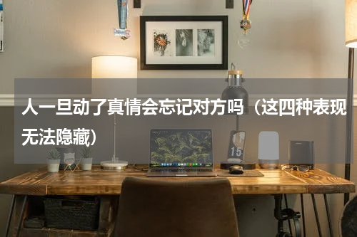 人一旦动了真情会忘记对方吗（这四种表现无法隐藏）