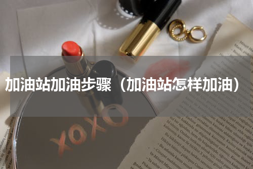 加油站加油步骤（加油站怎样加油）