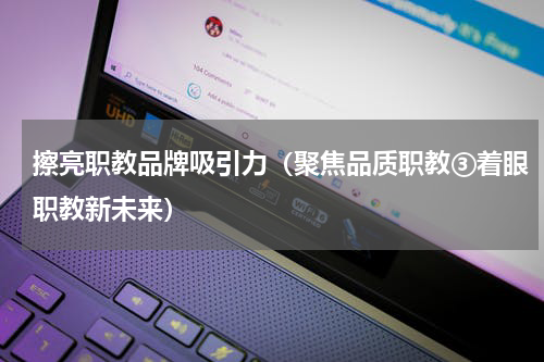 擦亮职教品牌吸引力（聚焦品质职教③着眼职教新未来）