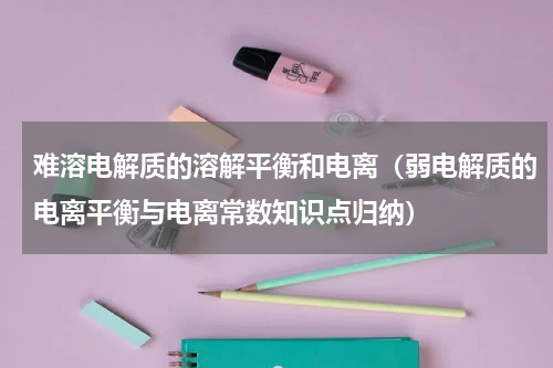 难溶电解质的溶解平衡和电离（弱电解质的电离平衡与电离常数知识点归纳）