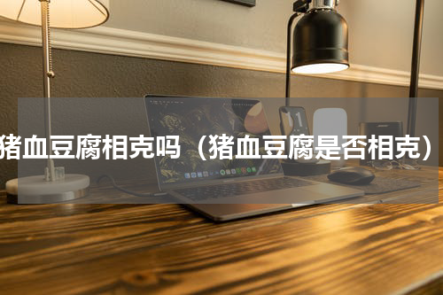 猪血豆腐相克吗（猪血豆腐是否相克）