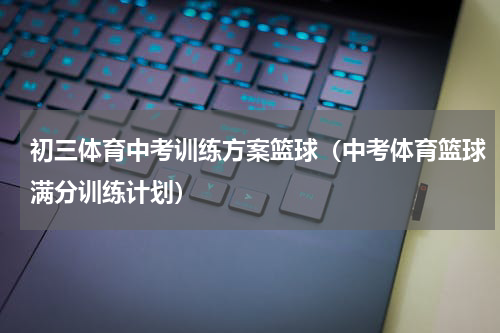 初三体育中考训练方案篮球（中考体育篮球满分训练计划）