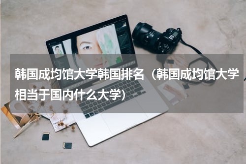 韩国成均馆大学韩国排名（韩国成均馆大学相当于国内什么大学）