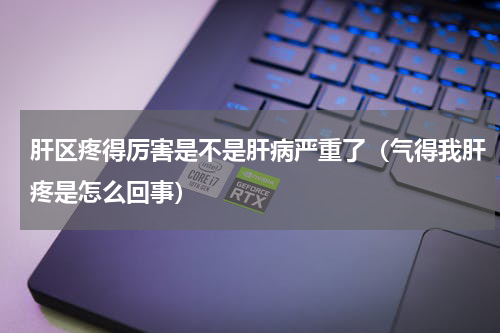 肝区疼得厉害是不是肝病严重了（气得我肝疼是怎么回事）