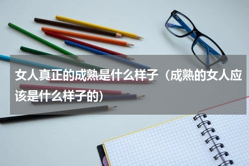 女人真正的成熟是什么样子（成熟的女人应该是什么样子的）