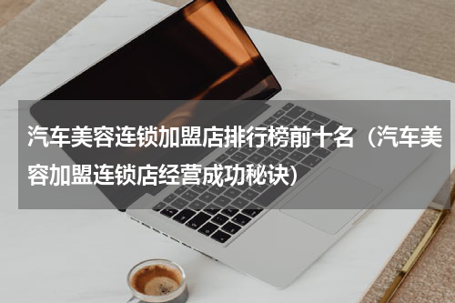 汽车美容连锁加盟店排行榜前十名（汽车美容加盟连锁店经营成功秘诀）