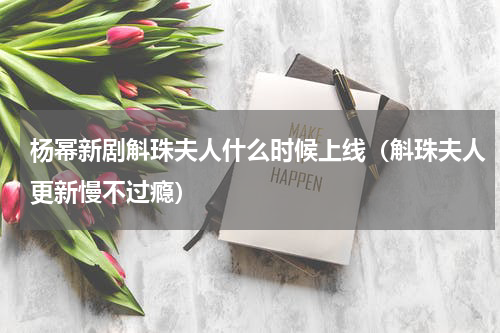 杨幂新剧斛珠夫人什么时候上线（斛珠夫人更新慢不过瘾）