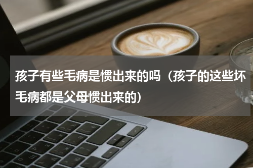 孩子有些毛病是惯出来的吗（孩子的这些坏毛病都是父母惯出来的）