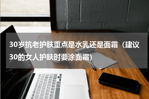 30岁抗老护肤重点是水乳还是面霜（建议30的女人护肤时要涂面霜）
