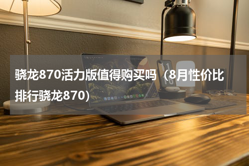 骁龙870活力版值得购买吗（8月性价比排行骁龙870）