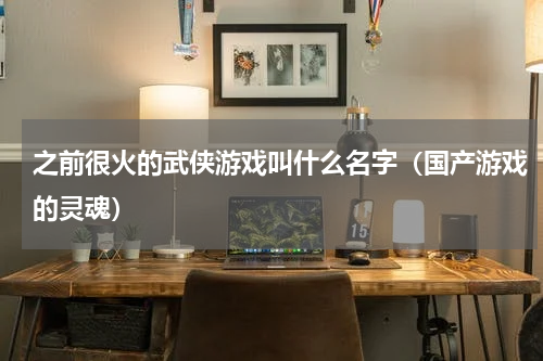 之前很火的武侠游戏叫什么名字（国产游戏的灵魂）