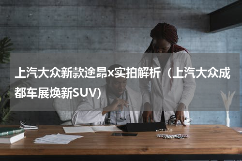 上汽大众新款途昂x实拍解析（上汽大众成都车展焕新SUV）