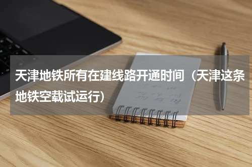 天津地铁所有在建线路开通时间（天津这条地铁空载试运行）