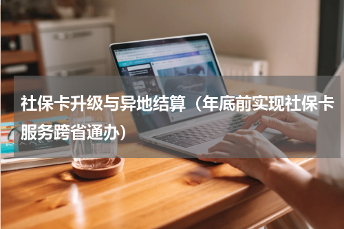 社保卡升级与异地结算（年底前实现社保卡服务跨省通办）