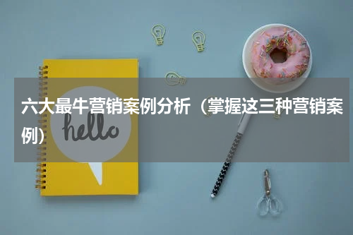 六大最牛营销案例分析（掌握这三种营销案例）
