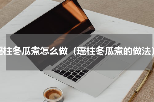 瑶柱冬瓜煮怎么做（瑶柱冬瓜煮的做法）