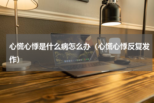 心慌心悸是什么病怎么办（心慌心悸反复发作）