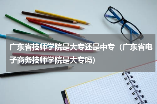 广东省技师学院是大专还是中专（广东省电子商务技师学院是大专吗）